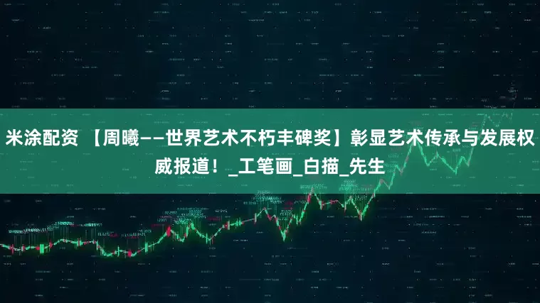 米涂配资 【周曦——世界艺术不朽丰碑奖】彰显艺术传承与发展权威报道！_工笔画_白描_先生