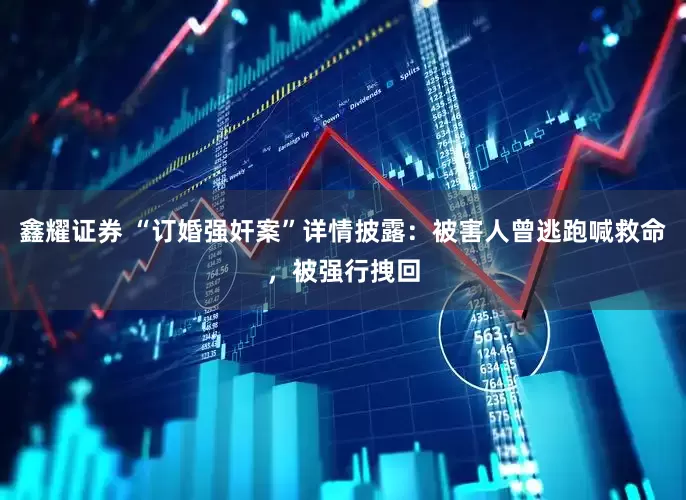 鑫耀证券 “订婚强奸案”详情披露：被害人曾逃跑喊救命，被强行拽回