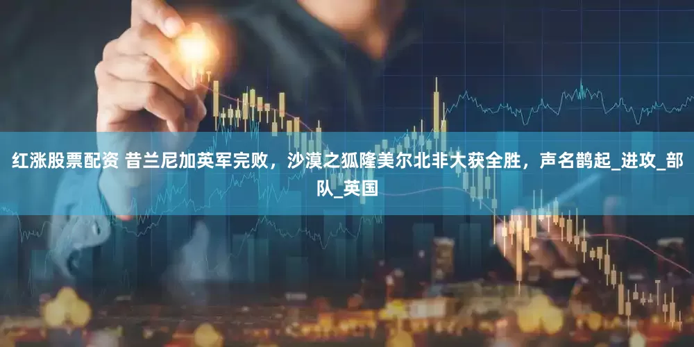 红涨股票配资 昔兰尼加英军完败，沙漠之狐隆美尔北非大获全胜，声名鹊起_进攻_部队_英国