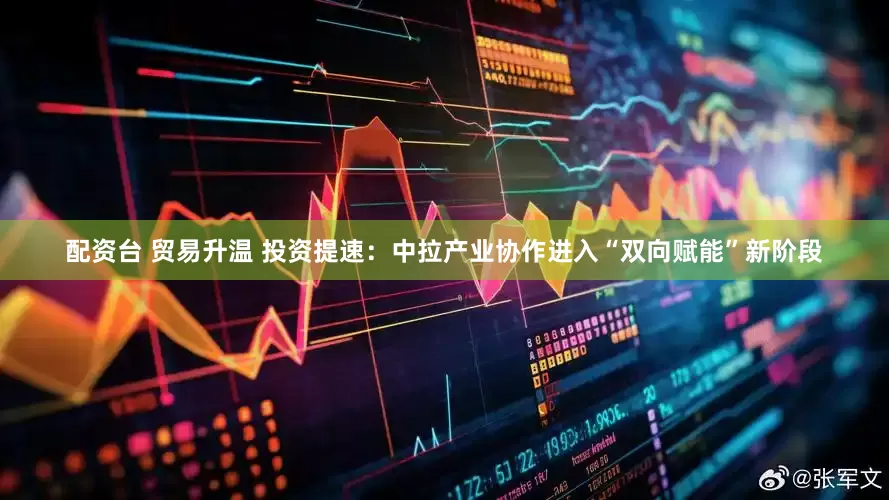 配资台 贸易升温 投资提速：中拉产业协作进入“双向赋能”新阶段