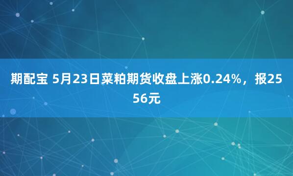 期配宝 5月23日菜粕期货收盘上涨0.24%，报2556元