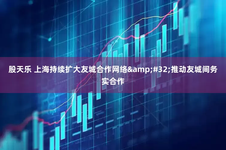 股天乐 上海持续扩大友城合作网络&#32;推动友城间务实合作