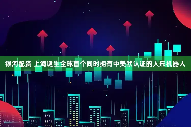 银河配资 上海诞生全球首个同时拥有中美欧认证的人形机器人