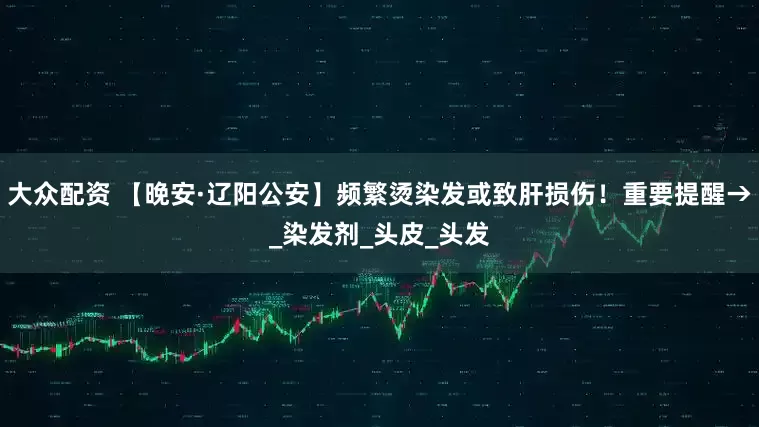 大众配资 【晚安·辽阳公安】频繁烫染发或致肝损伤！重要提醒→_染发剂_头皮_头发