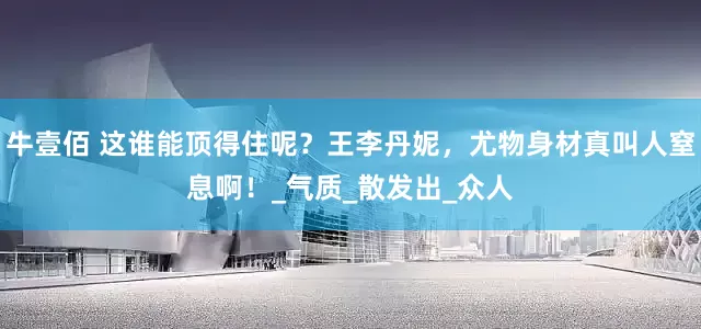 牛壹佰 这谁能顶得住呢？王李丹妮，尤物身材真叫人窒息啊！_气质_散发出_众人