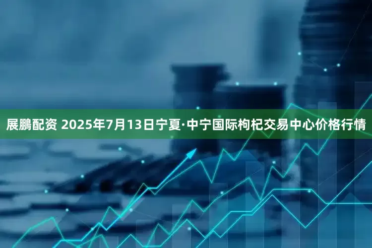 展鵬配资 2025年7月13日宁夏·中宁国际枸杞交易中心价格行情