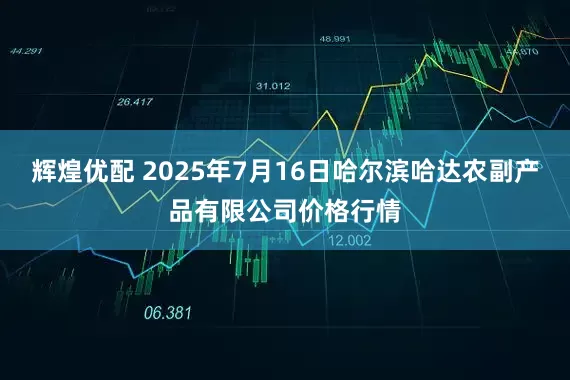 辉煌优配 2025年7月16日哈尔滨哈达农副产品有限公司价格行情