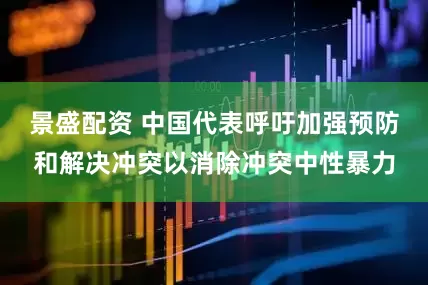 景盛配资 中国代表呼吁加强预防和解决冲突以消除冲突中性暴力