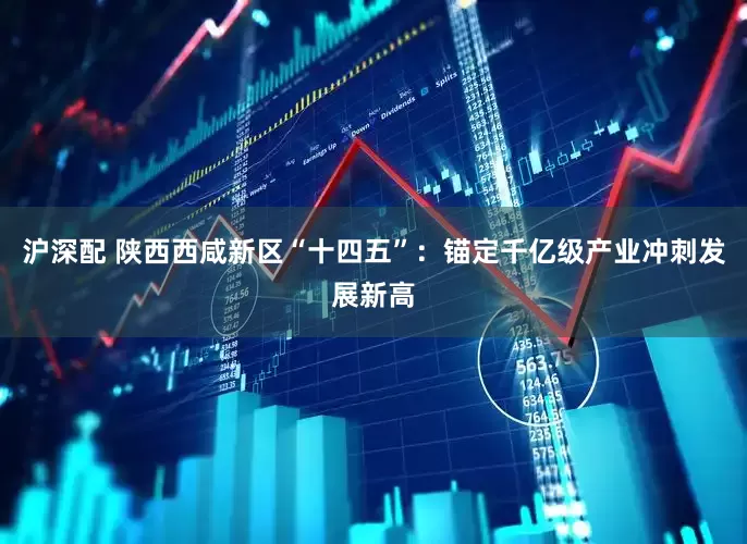 沪深配 陕西西咸新区“十四五”：锚定千亿级产业冲刺发展新高