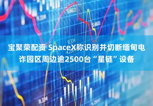 宝聚荣配资 SpaceX称识别并切断缅甸电诈园区周边逾2500台“星链”设备