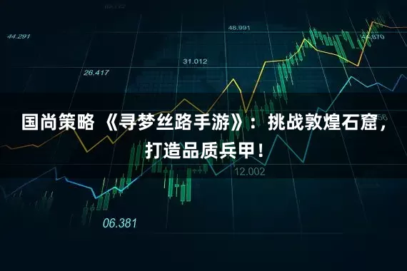 国尚策略 《寻梦丝路手游》：挑战敦煌石窟，打造品质兵甲！