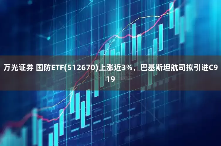 万光证券 国防ETF(512670)上涨近3%，巴基斯坦航司拟引进C919
