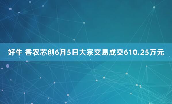 好牛 香农芯创6月5日大宗交易成交610.25万元
