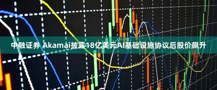 中融证券 Akamai披露18亿美元AI基础设施协议后股价飙升