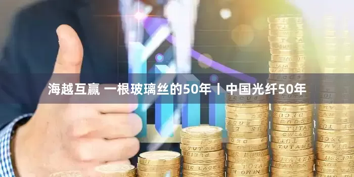 海越互赢 一根玻璃丝的50年丨中国光纤50年